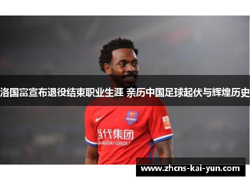 洛国富宣布退役结束职业生涯 亲历中国足球起伏与辉煌历史