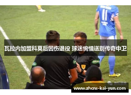 瓦拉内加盟科莫后因伤退役 球迷惋惜送别传奇中卫